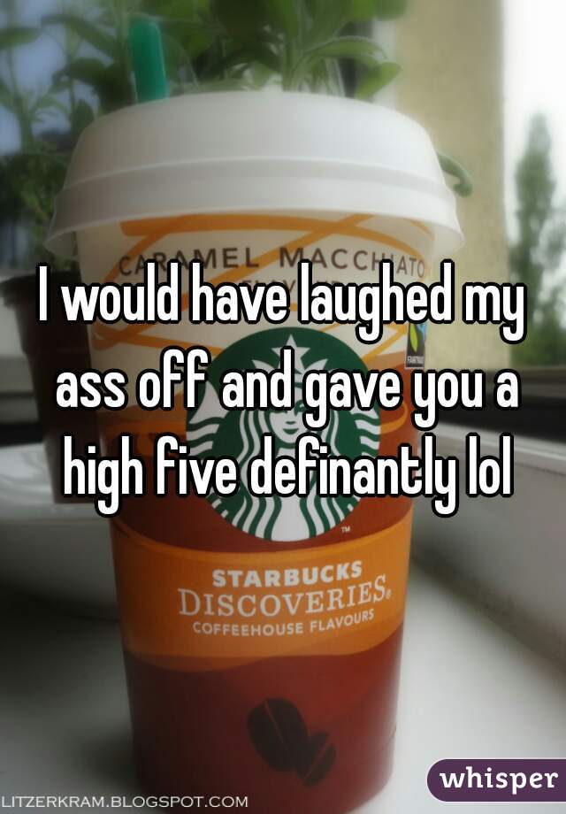 I would have laughed my ass off and gave you a high five definantly lol