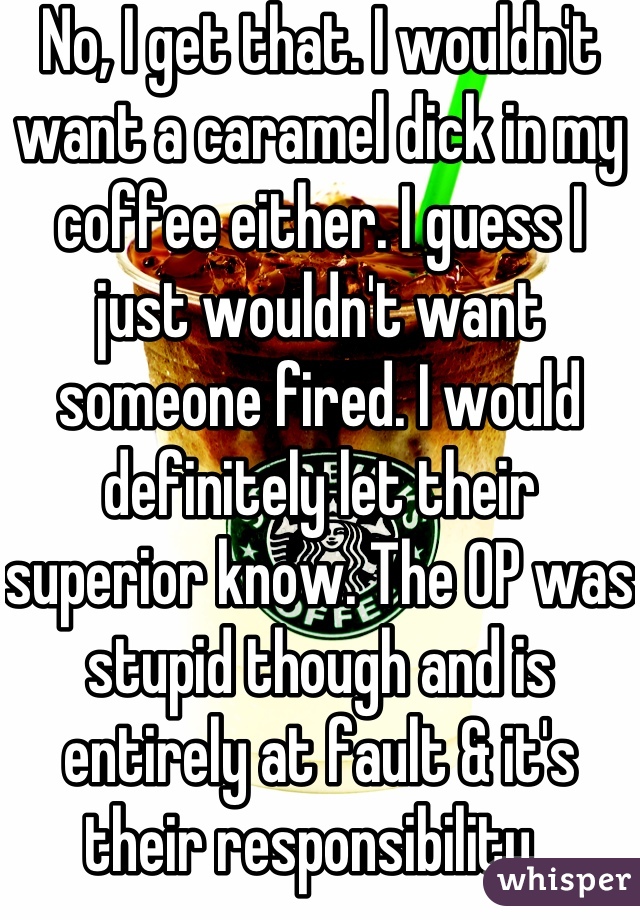 No, I get that. I wouldn't want a caramel dick in my coffee either. I guess I just wouldn't want someone fired. I would definitely let their superior know. The OP was stupid though and is entirely at fault & it's their responsibility. 