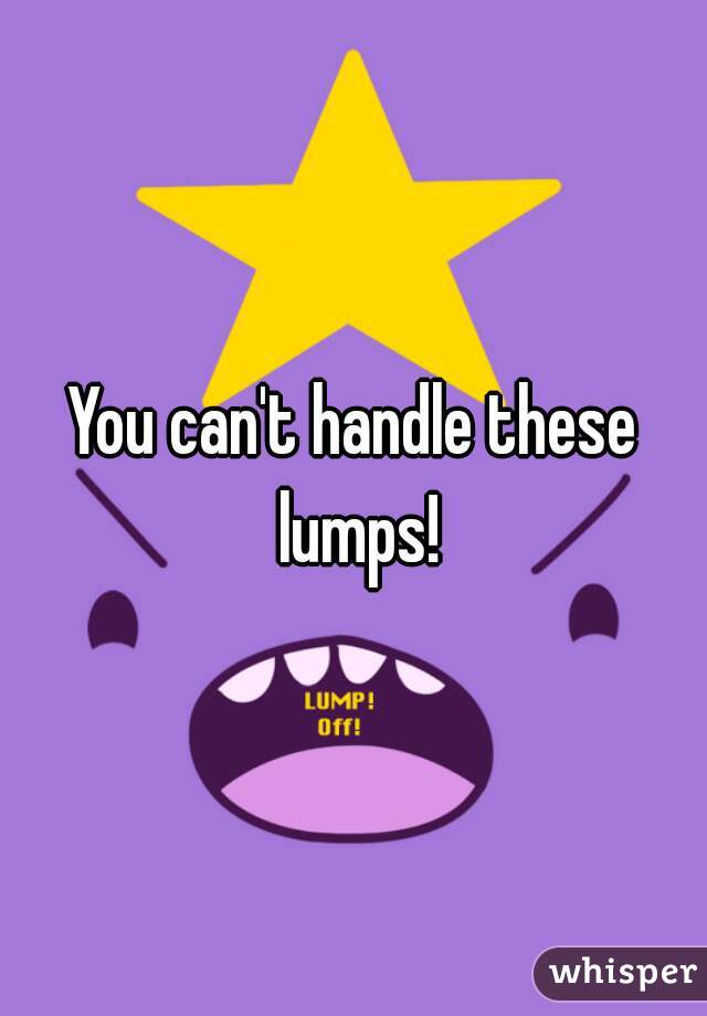 You can't handle these lumps!