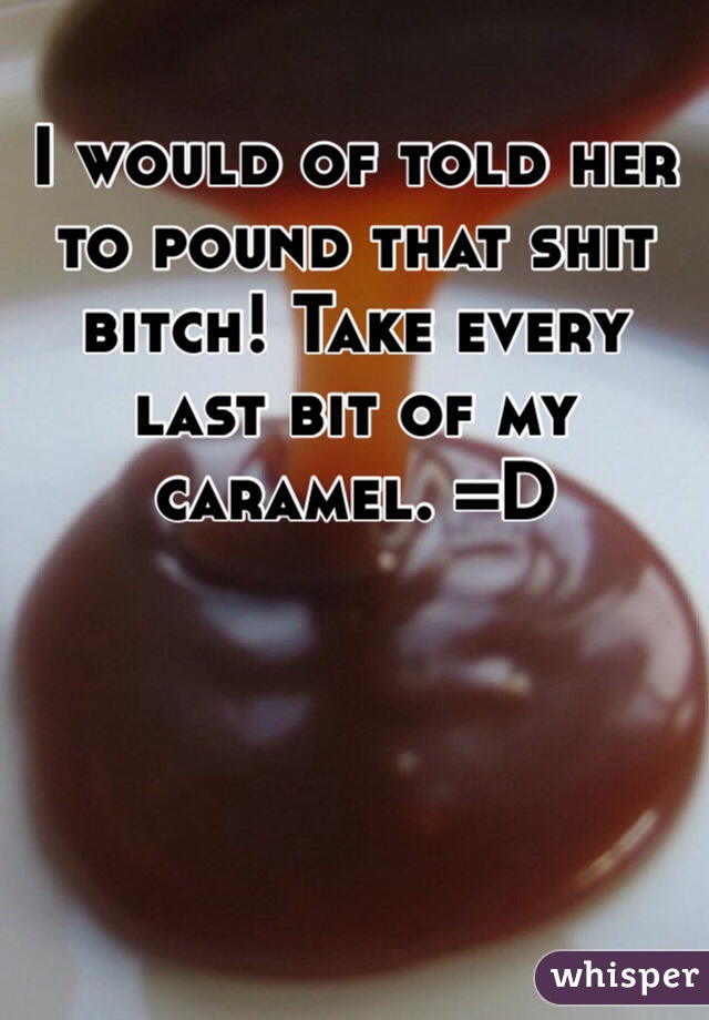 I would of told her to pound that shit bitch! Take every last bit of my caramel. =D 