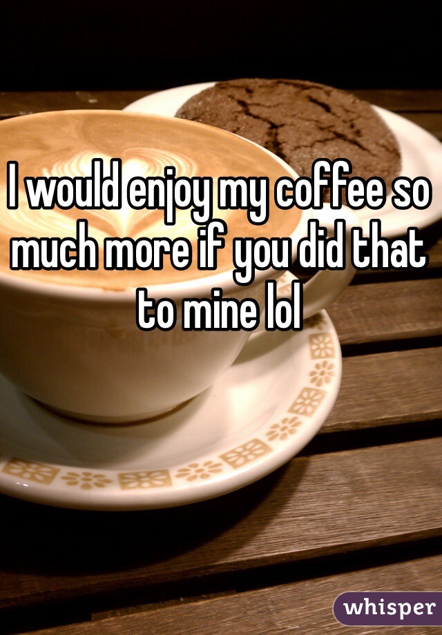 I would enjoy my coffee so much more if you did that to mine lol