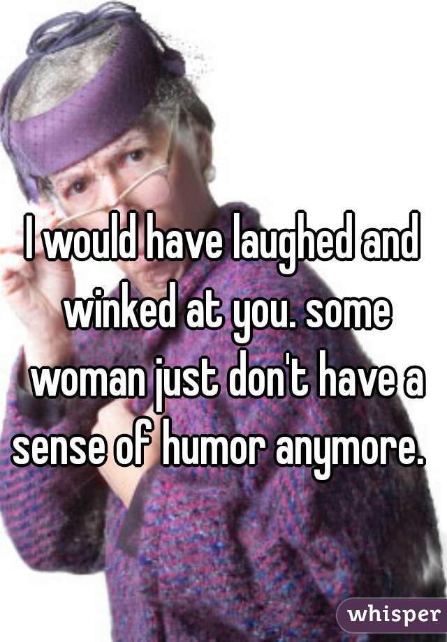 I would have laughed and winked at you. some woman just don't have a sense of humor anymore.  