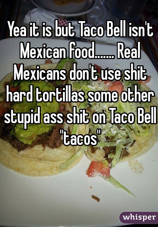 Yea it is but Taco Bell isn't Mexican food....... Real Mexicans don't use shit hard tortillas some other stupid ass shit on Taco Bell "tacos" 