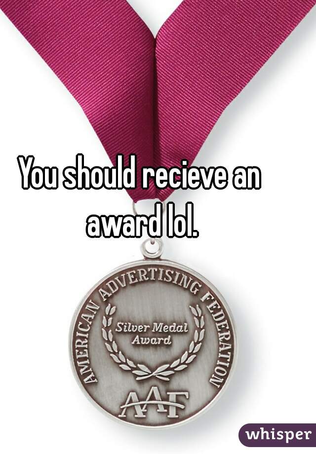 You should recieve an award lol.
