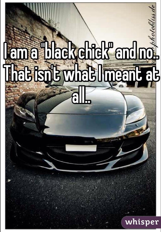 I am a "black chick" and no.. That isn't what I meant at all..
