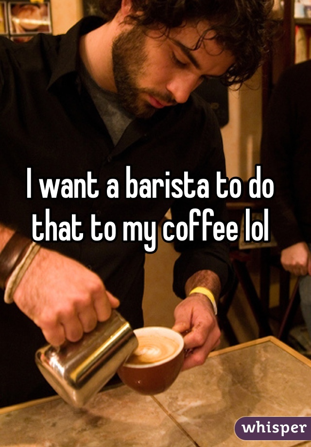 I want a barista to do that to my coffee lol
