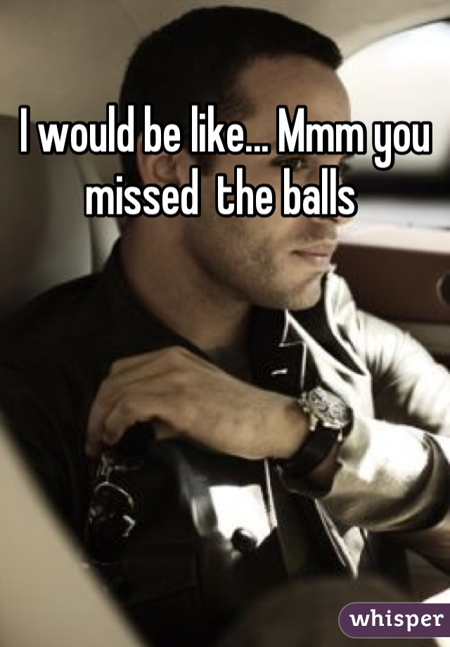 I would be like... Mmm you missed  the balls 