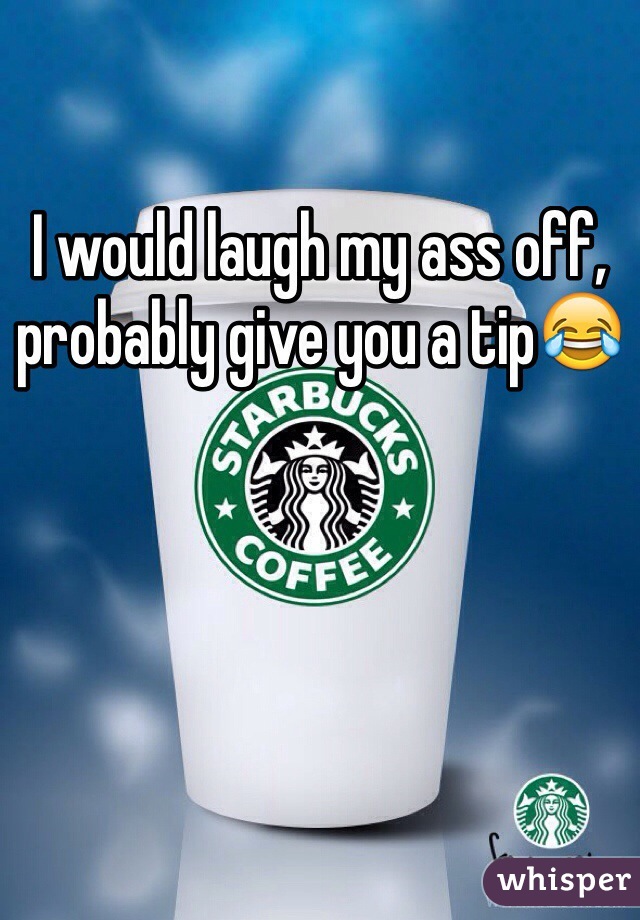 I would laugh my ass off, probably give you a tip😂