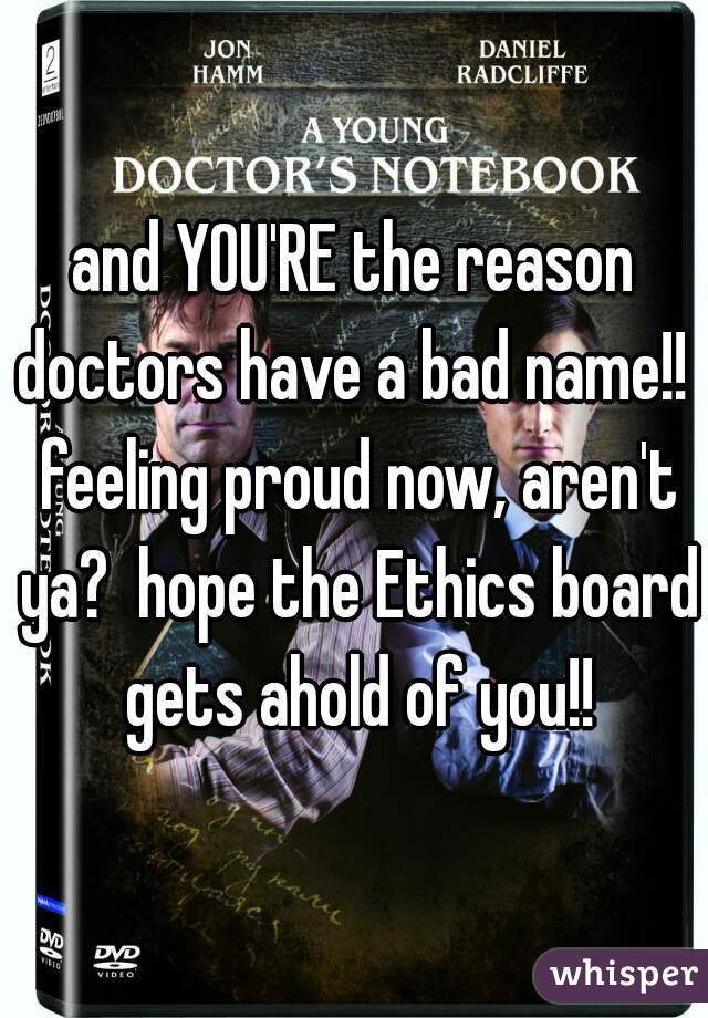 and YOU'RE the reason doctors have a bad name!!  feeling proud now, aren't ya?  hope the Ethics board gets ahold of you!!