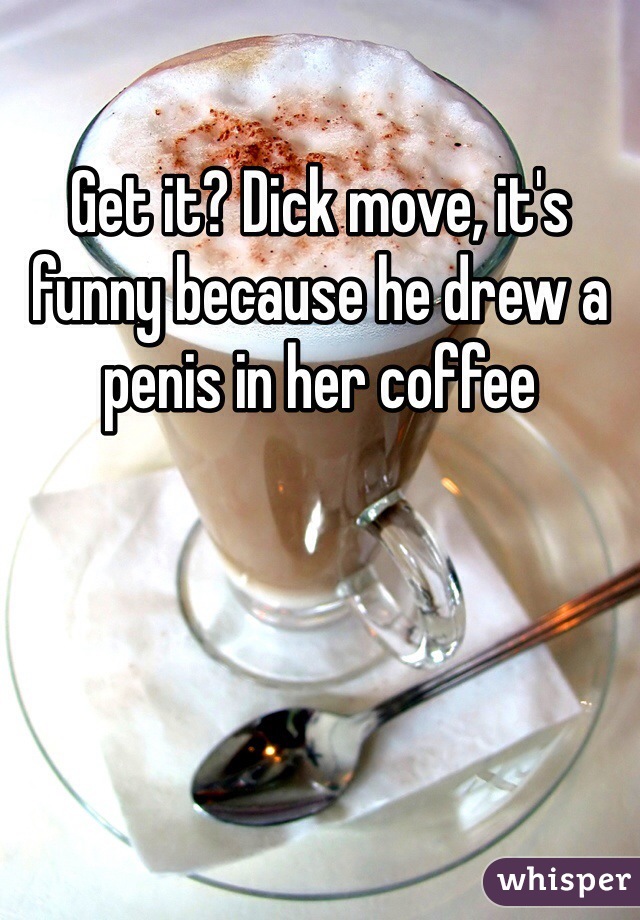 Get it? Dick move, it's funny because he drew a penis in her coffee