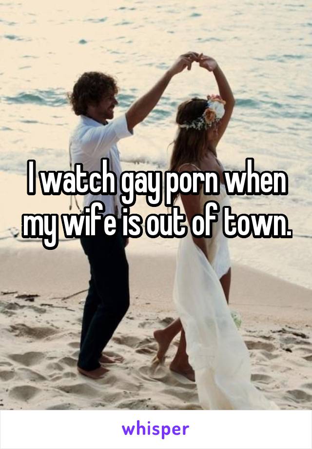 I watch gay porn when my wife is out of town. 