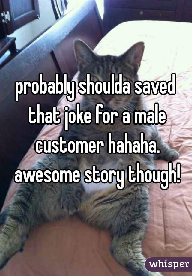 probably shoulda saved that joke for a male customer hahaha. awesome story though!