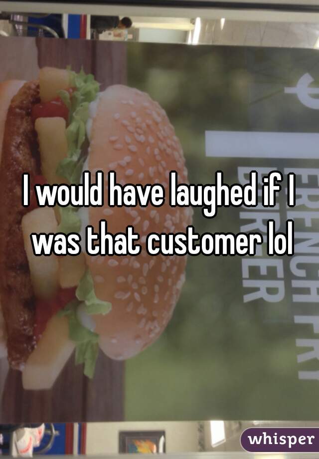 I would have laughed if I was that customer lol
