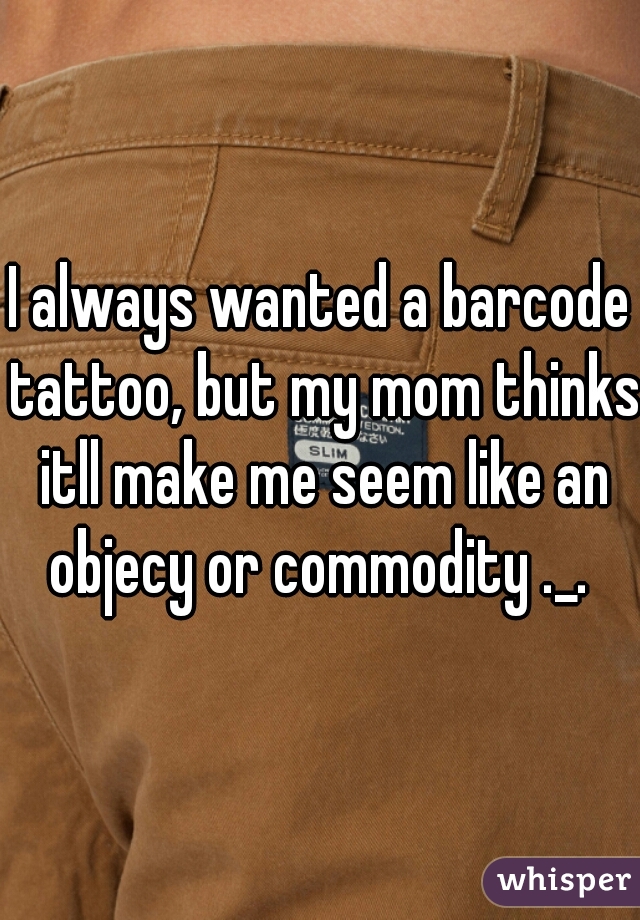 I always wanted a barcode tattoo, but my mom thinks itll make me seem like an objecy or commodity ._. 