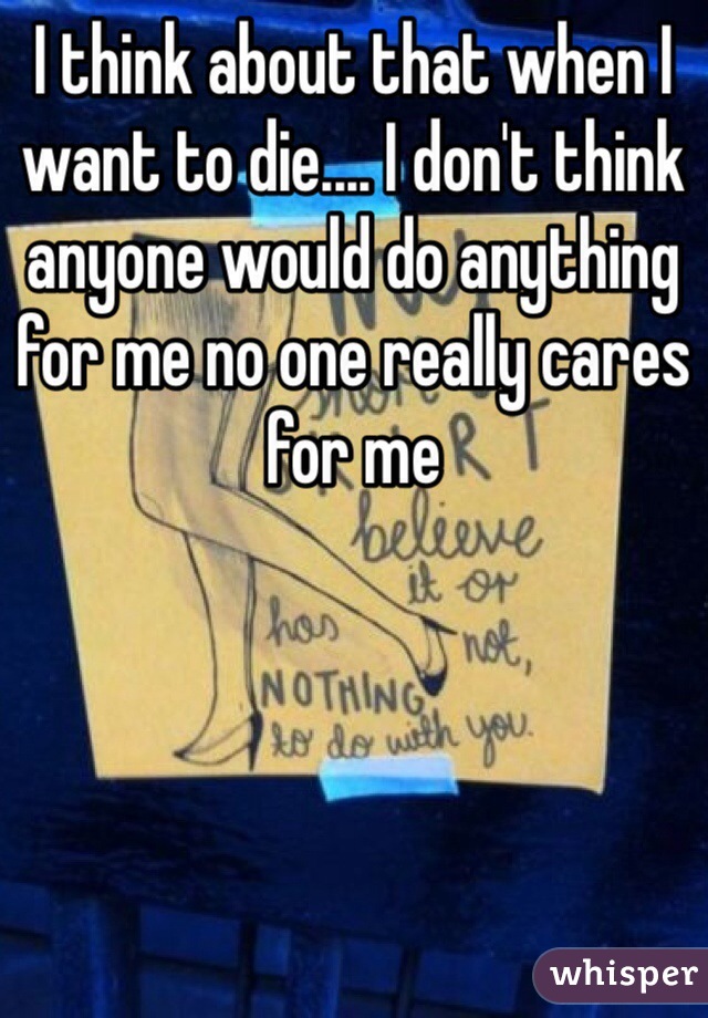 I think about that when I want to die.... I don't think anyone would do anything for me no one really cares for me
