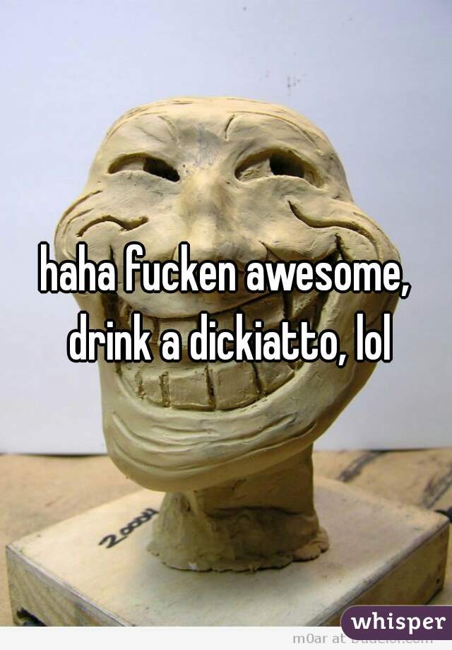 haha fucken awesome, drink a dickiatto, lol