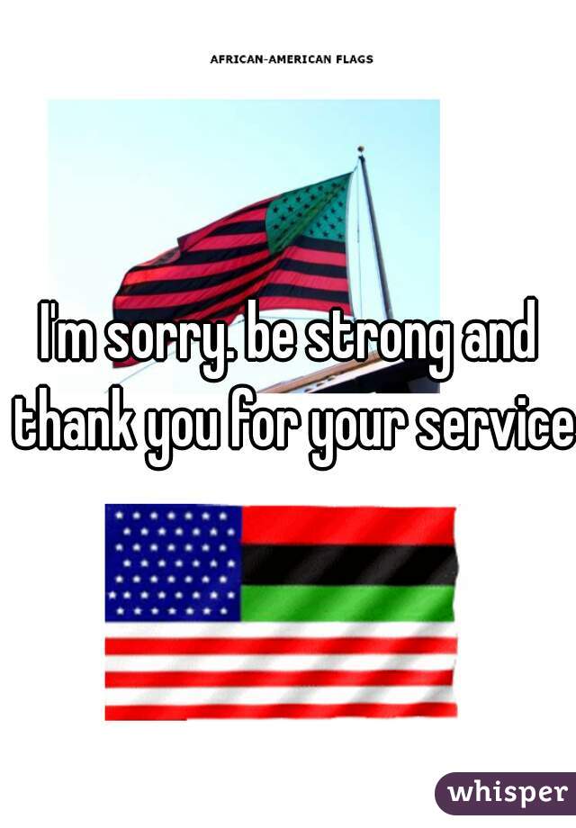 I'm sorry. be strong and thank you for your service.