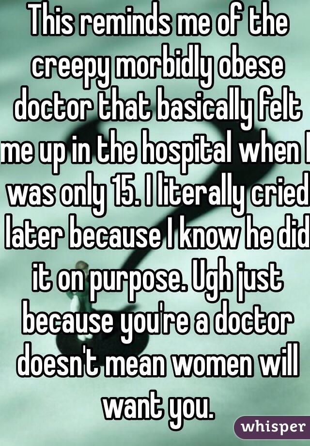 This reminds me of the creepy morbidly obese doctor that basically felt me up in the hospital when I was only 15. I literally cried later because I know he did it on purpose. Ugh just because you're a doctor doesn't mean women will want you.