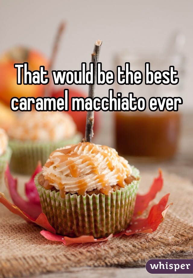 That would be the best caramel macchiato ever