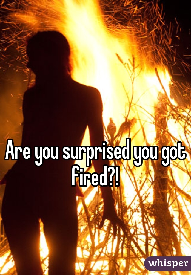 Are you surprised you got fired?!