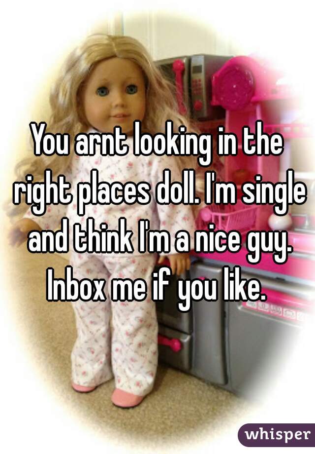 You arnt looking in the right places doll. I'm single and think I'm a nice guy. Inbox me if you like. 