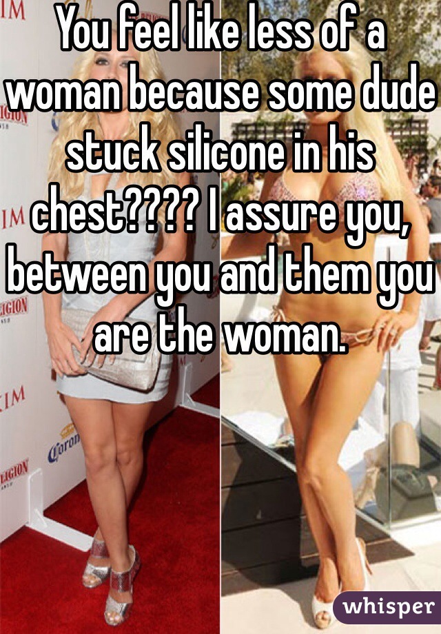 You feel like less of a woman because some dude stuck silicone in his chest???? I assure you, between you and them you are the woman.