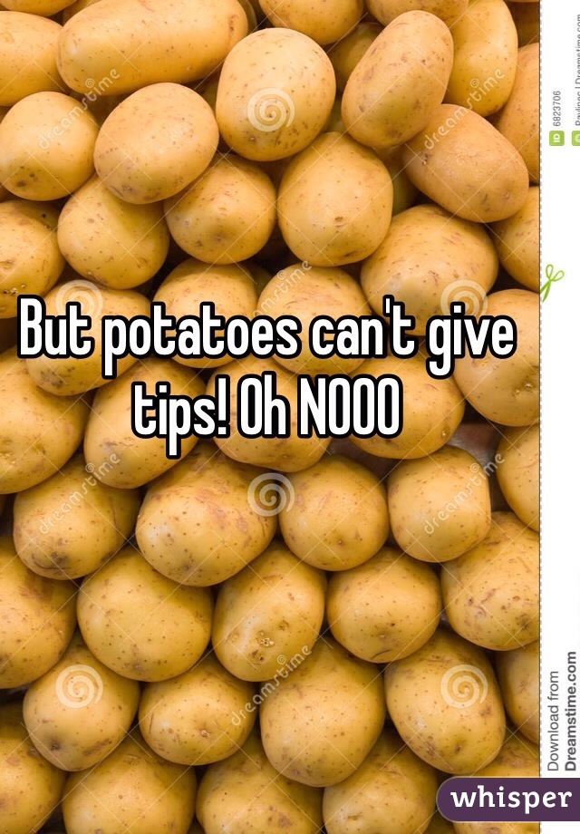 But potatoes can't give tips! Oh NOOO
