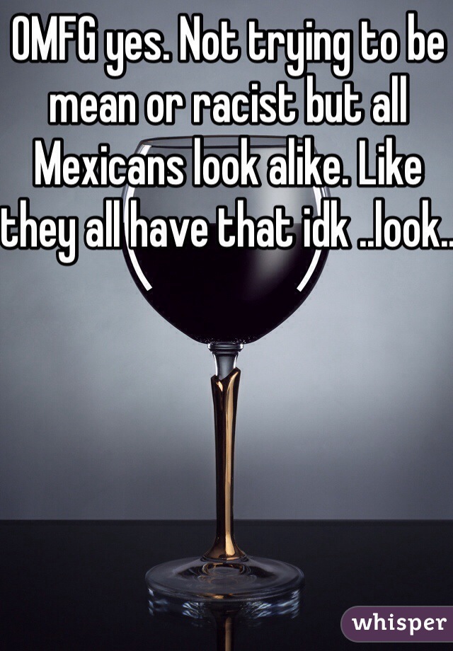 OMFG yes. Not trying to be mean or racist but all Mexicans look alike. Like they all have that idk ..look..