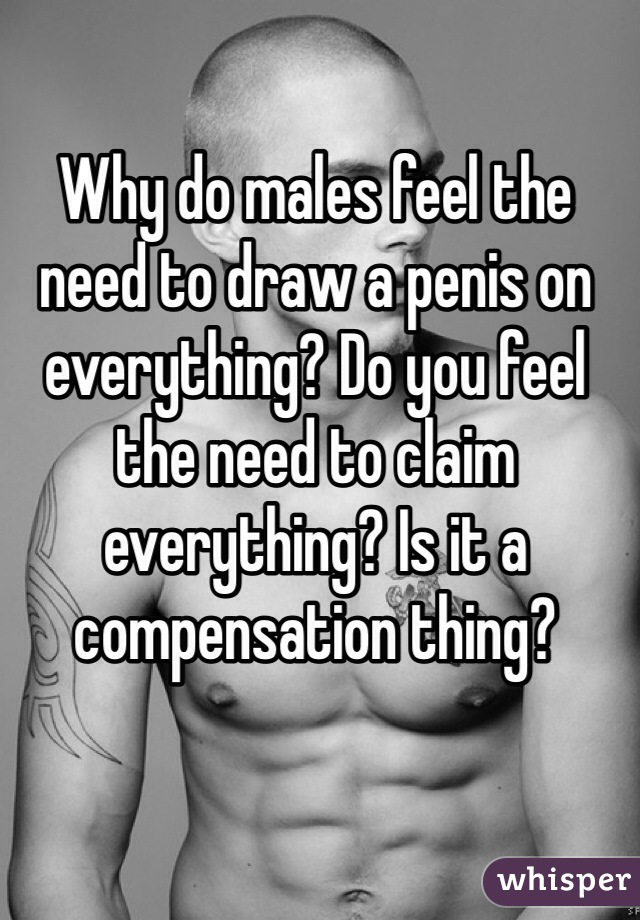 Why do males feel the need to draw a penis on everything? Do you feel the need to claim everything? Is it a compensation thing?