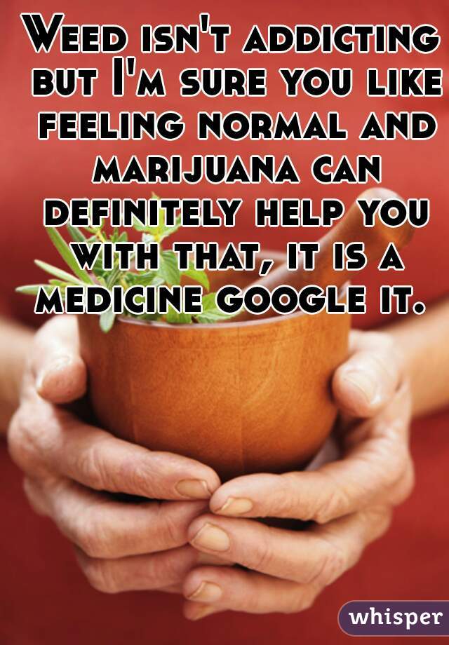 Weed isn't addicting but I'm sure you like feeling normal and marijuana can definitely help you with that, it is a medicine google it. 