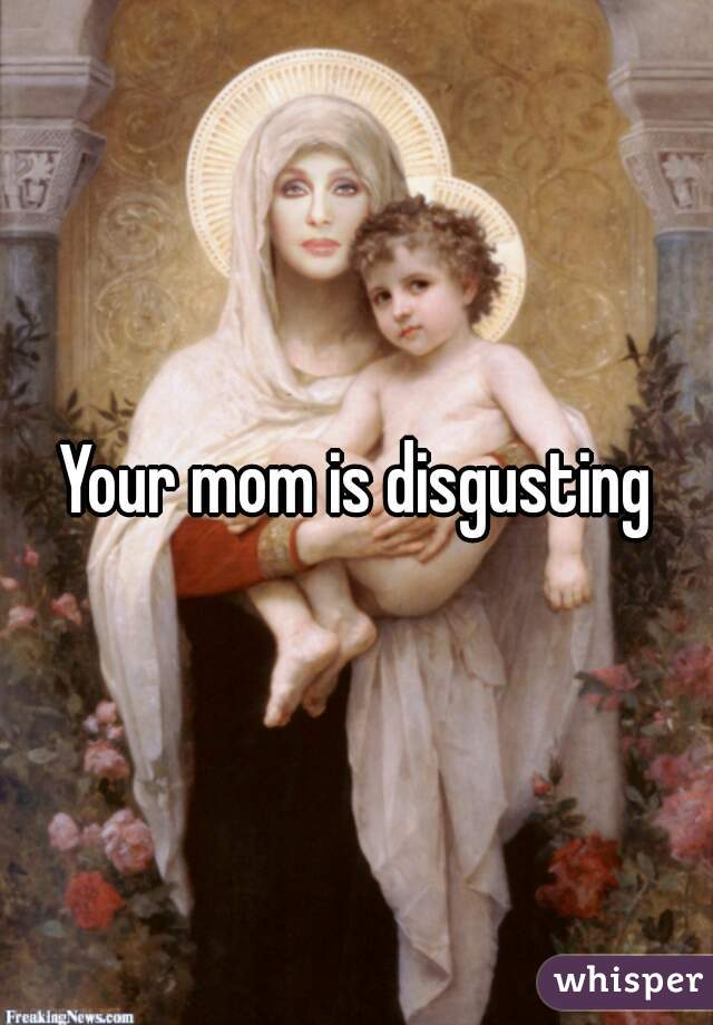 Your mom is disgusting