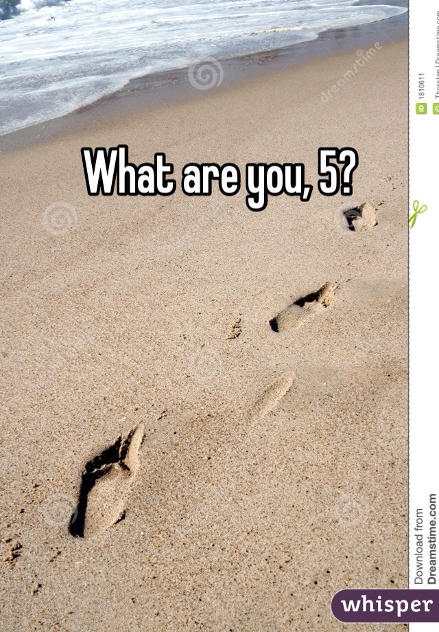 What are you, 5?