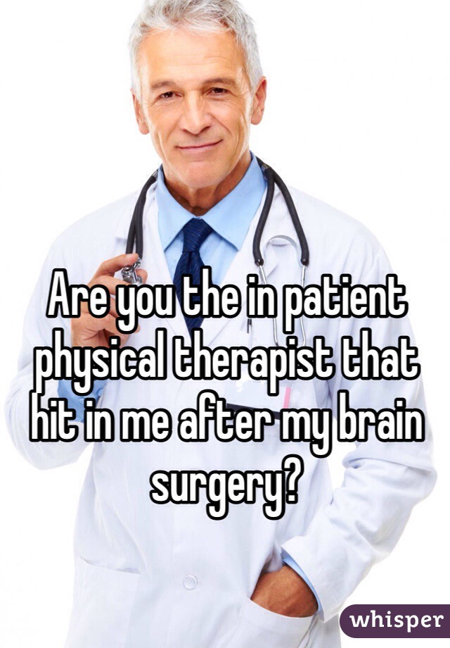 Are you the in patient physical therapist that hit in me after my brain surgery?