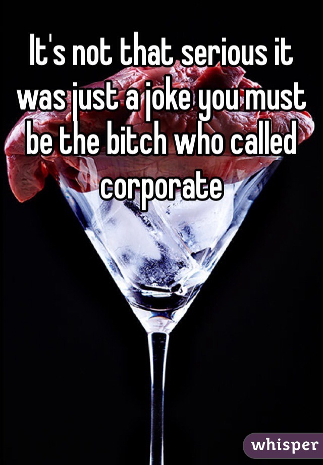 It's not that serious it was just a joke you must be the bitch who called corporate  