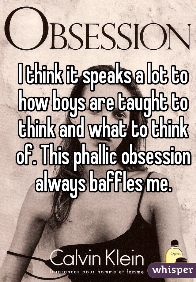 I think it speaks a lot to how boys are taught to think and what to think of. This phallic obsession always baffles me.