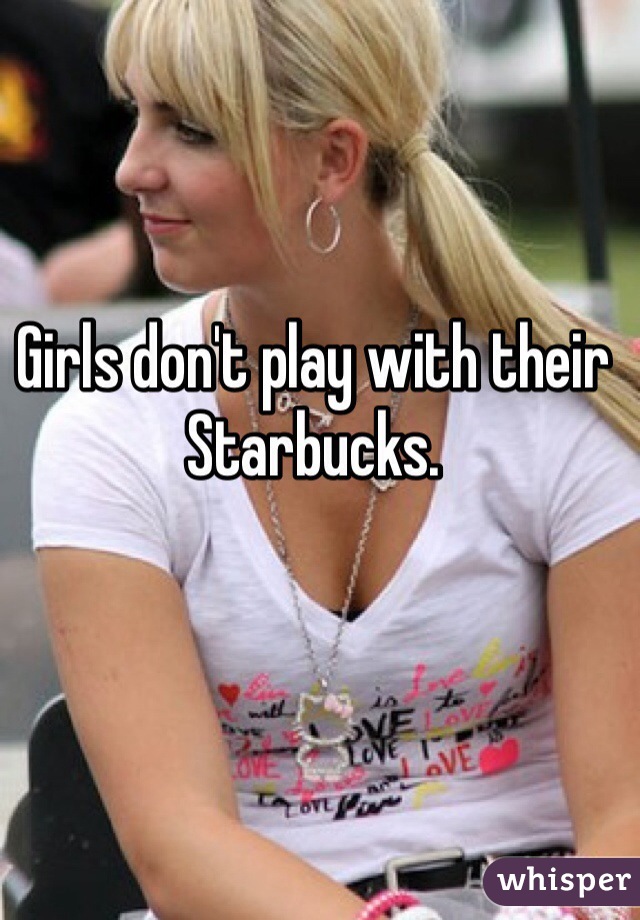 Girls don't play with their Starbucks. 
