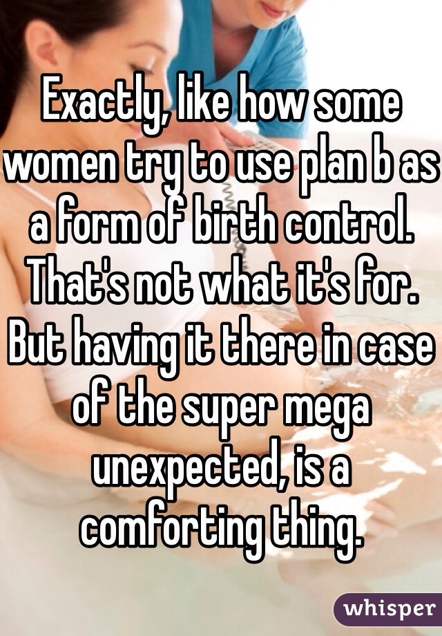 Exactly, like how some women try to use plan b as a form of birth control. That's not what it's for. But having it there in case of the super mega unexpected, is a comforting thing. 