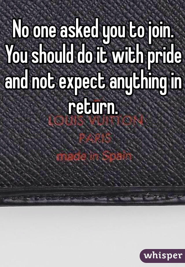 No one asked you to join. You should do it with pride and not expect anything in return. 