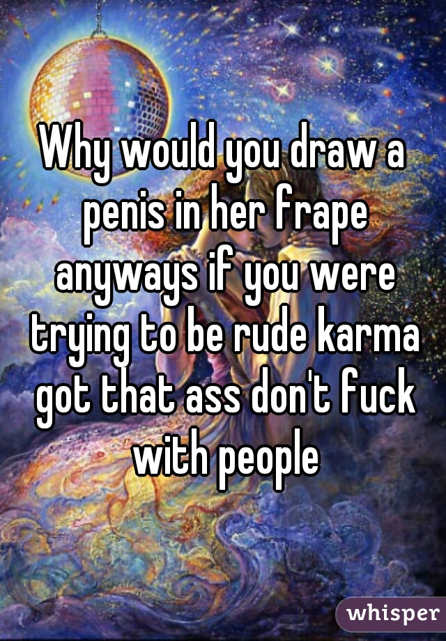Why would you draw a penis in her frape anyways if you were trying to be rude karma got that ass don't fuck with people