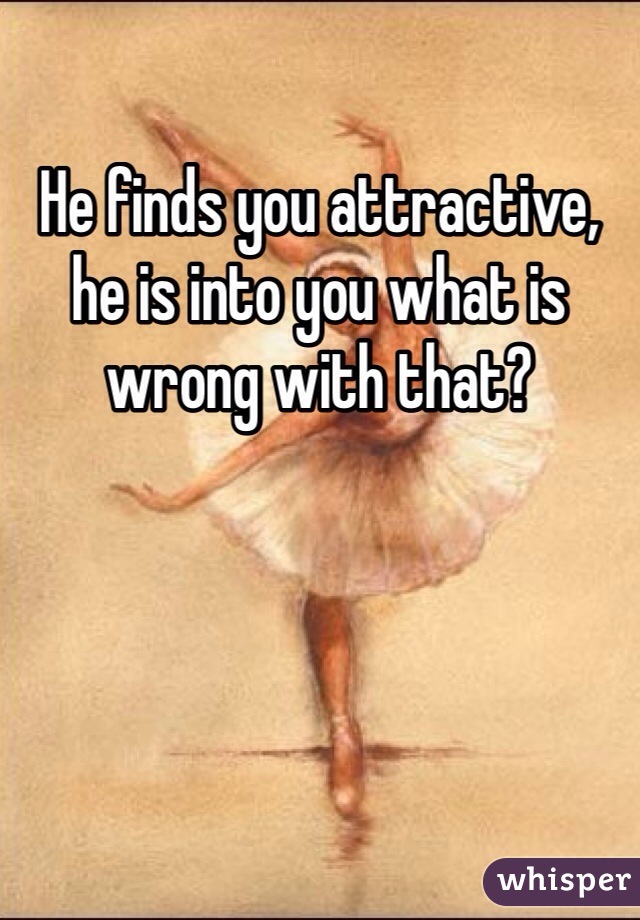 He finds you attractive, he is into you what is wrong with that?