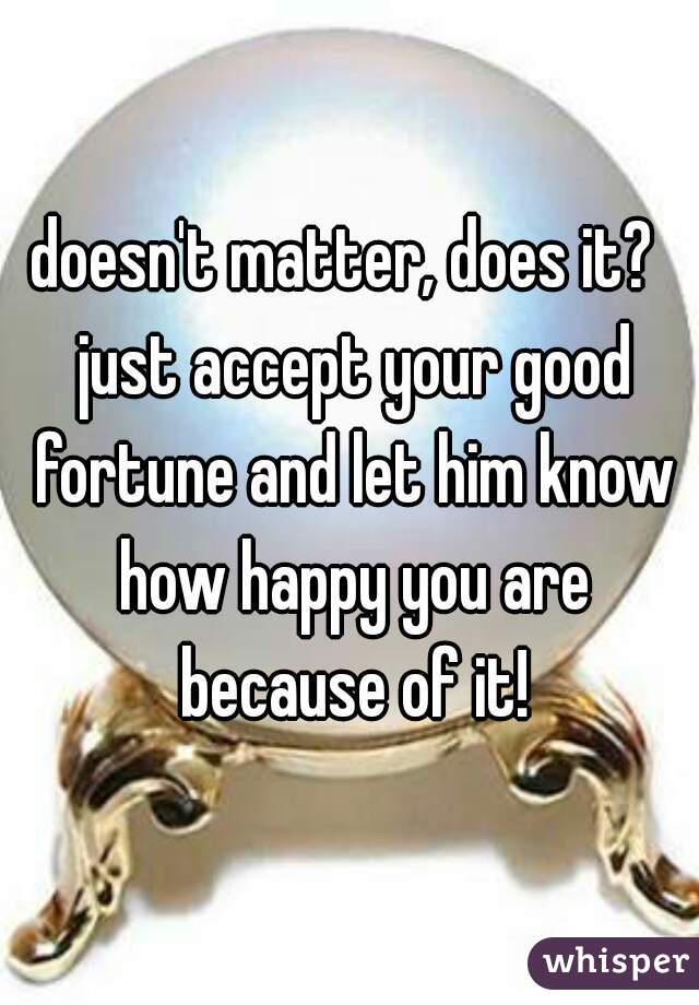 doesn't matter, does it?  just accept your good fortune and let him know how happy you are because of it!