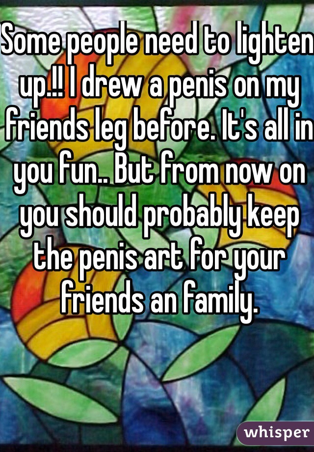 Some people need to lighten up.!! I drew a penis on my friends leg before. It's all in you fun.. But from now on you should probably keep the penis art for your friends an family. 