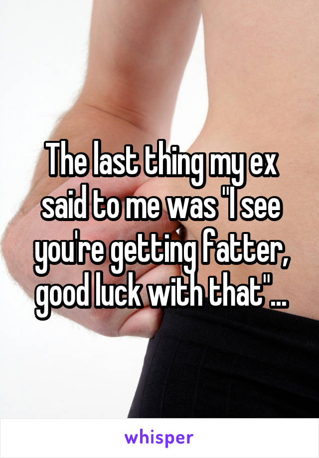 The last thing my ex said to me was "I see you're getting fatter, good luck with that"...