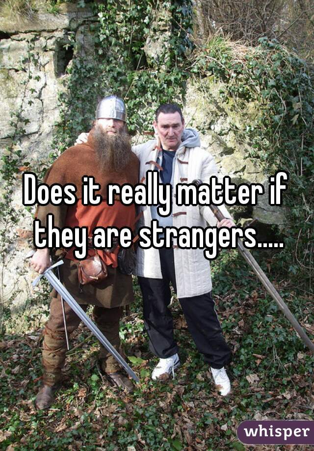 Does it really matter if they are strangers.....