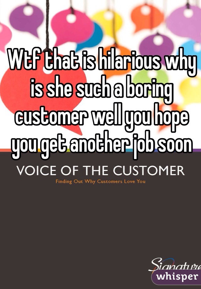 Wtf that is hilarious why is she such a boring customer well you hope you get another job soon 