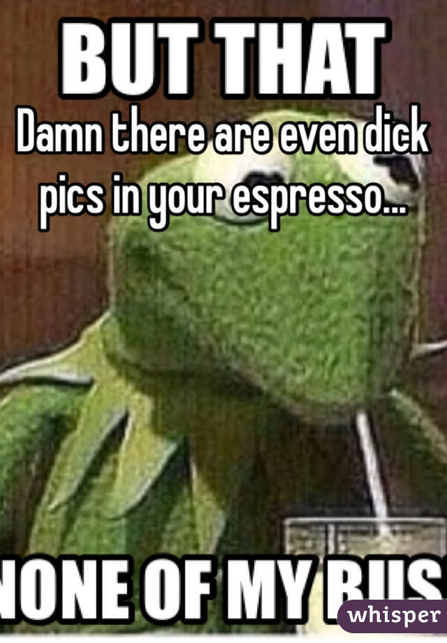 Damn there are even dick pics in your espresso...