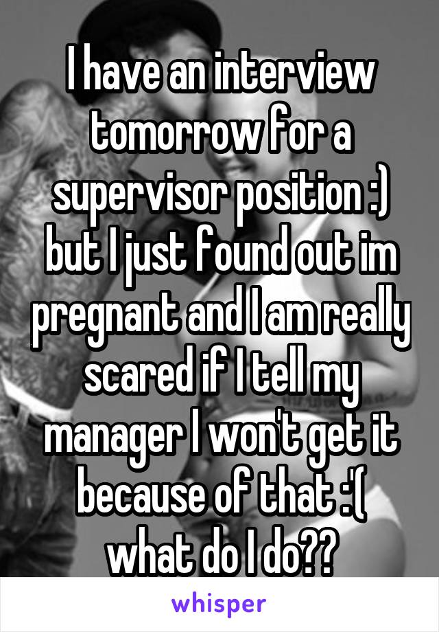 I have an interview tomorrow for a supervisor position :) but I just found out im pregnant and I am really scared if I tell my manager I won't get it because of that :'( what do I do??