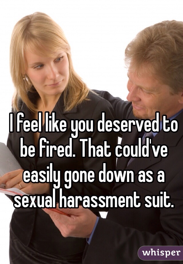 I feel like you deserved to be fired. That could've easily gone down as a sexual harassment suit.