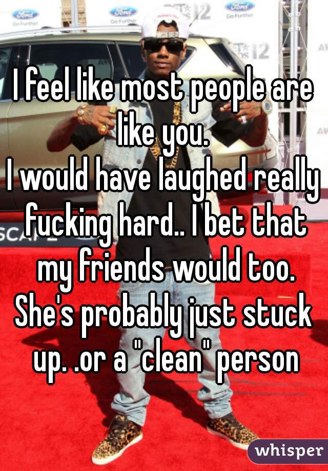 I feel like most people are like you. 
I would have laughed really fucking hard.. I bet that my friends would too.
She's probably just stuck up. .or a "clean" person