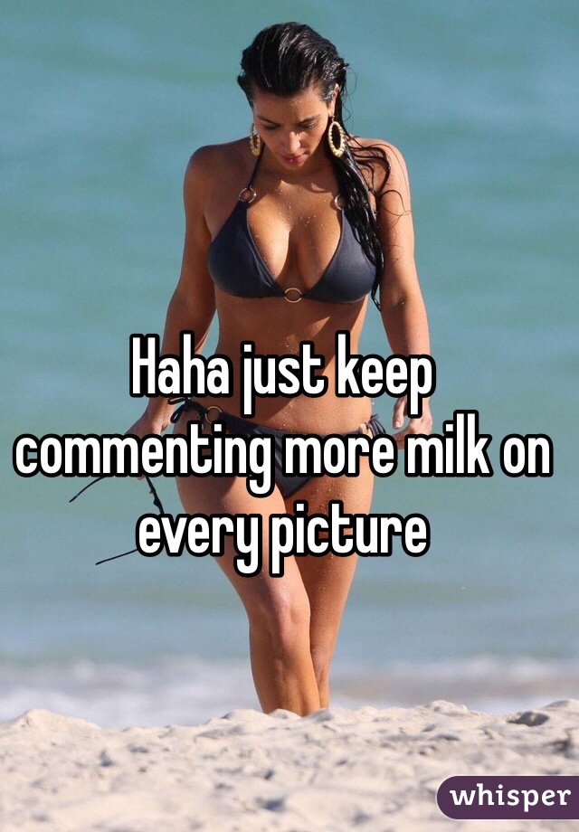 Haha just keep commenting more milk on every picture
